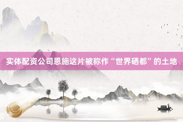 实体配资公司恩施这片被称作“世界硒都”的土地