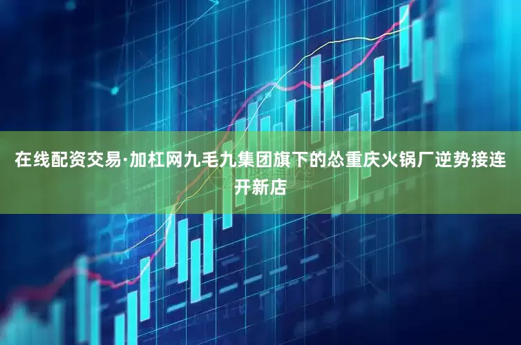 在线配资交易·加杠网九毛九集团旗下的怂重庆火锅厂逆势接连开新店