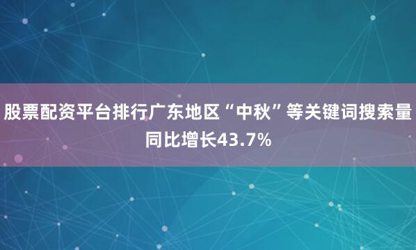 股票配资平台排行广东地区“中秋”等关键词搜索量同比增长43.7%