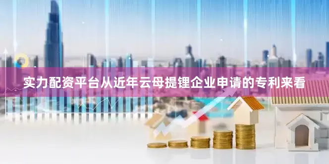 实力配资平台从近年云母提锂企业申请的专利来看
