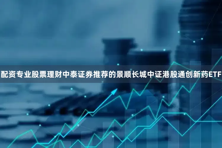 配资专业股票理财中泰证券推荐的景顺长城中证港股通创新药ETF