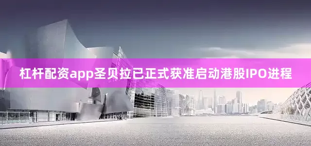杠杆配资app圣贝拉已正式获准启动港股IPO进程