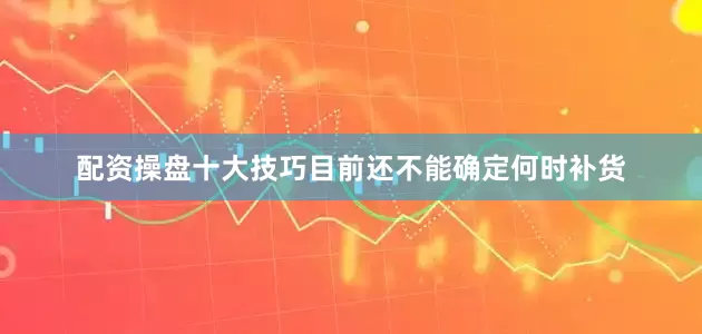 配资操盘十大技巧目前还不能确定何时补货