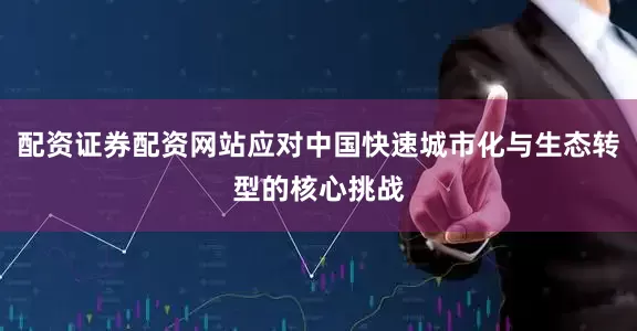配资证券配资网站应对中国快速城市化与生态转型的核心挑战