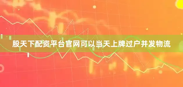 股天下配资平台官网可以当天上牌过户并发物流