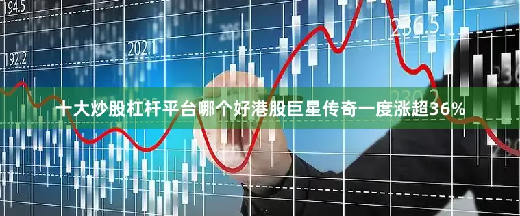 十大炒股杠杆平台哪个好港股巨星传奇一度涨超36%