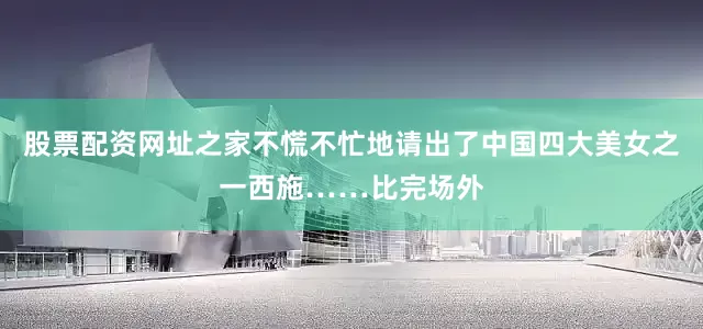 股票配资网址之家不慌不忙地请出了中国四大美女之一西施……比完场外