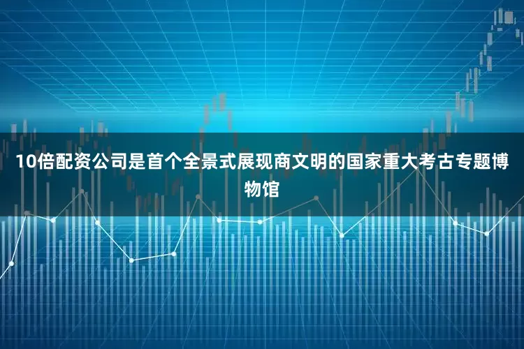 10倍配资公司是首个全景式展现商文明的国家重大考古专题博物馆