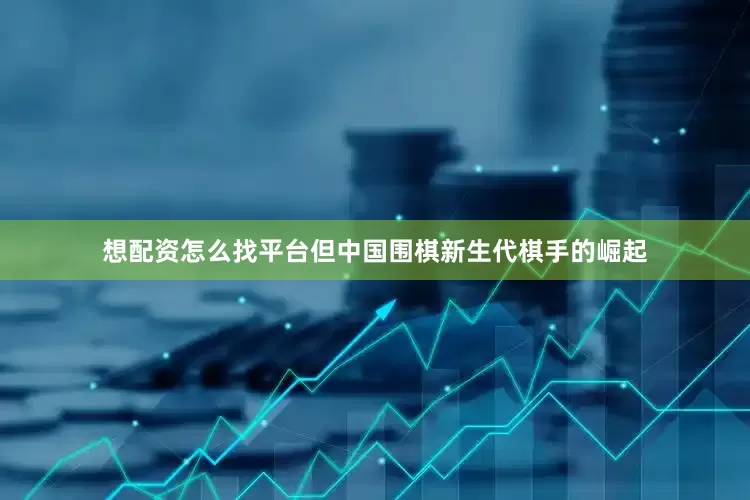 想配资怎么找平台但中国围棋新生代棋手的崛起