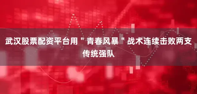 武汉股票配资平台用＂青春风暴＂战术连续击败两支传统强队