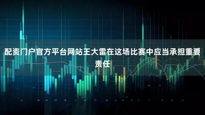 配资门户官方平台网站王大雷在这场比赛中应当承担重要责任
