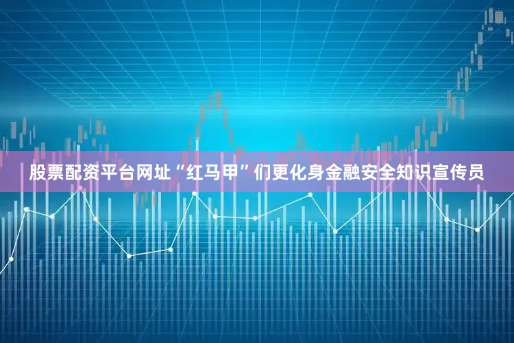 股票配资平台网址“红马甲”们更化身金融安全知识宣传员